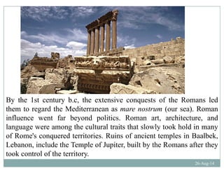 By the 1st century b.c, the extensive conquests of the Romans led
th t d th M dit t ( ) Rthem to regard the Mediterranean as mare nostrum (our sea). Roman
influence went far beyond politics. Roman art, architecture, and
language were among the cultural traits that slowly took hold in manylanguage were among the cultural traits that slowly took hold in many
of Rome's conquered territories. Ruins of ancient temples in Baalbek,
Lebanon, include the Temple of Jupiter, built by the Romans after they
26-Aug-14
took control of the territory.
 