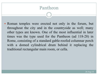 Pantheon
Roman temples were erected not only in the forum, but
throughout the city and in the countryside as well; manythroughout the city and in the countryside as well; many
other types are known. One of the most influential in later
times was the type used for the Pantheon (ad 118-28) inyp ( )
Rome, consisting of a standard gable-roofed columnar porch
with a domed cylindrical drum behind it replacing the
traditional rectangular main room, or cella.
26-Aug-14
 