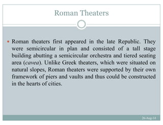 Roman Theaters
Roman theaters first appeared in the late Republic. They
i i l i l d i t d f t ll twere semicircular in plan and consisted of a tall stage
building abutting a semicircular orchestra and tiered seating
area (cavea) Unlike Greek theaters which were situated onarea (cavea). Unlike Greek theaters, which were situated on
natural slopes, Roman theaters were supported by their own
framework of piers and vaults and thus could be constructedframework of piers and vaults and thus could be constructed
in the hearts of cities.
26-Aug-14
 