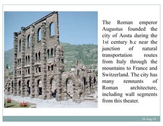 The Roman emperor
Augustus founded the
city of Aosta during the
1st century b.c near the
j ti f t ljunction of natural
transportation routes
from Italy through thefrom Italy through the
mountains to France and
Switzerland. The city has
many remnants of
Roman architecture,
including wall segmentsincluding wall segments
from this theater.
26-Aug-14
 