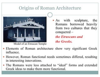 Origins of Roman Architectureg
As ith sc lpt re theAs with sculpture, the
Romans borrowed heavily
from two cultures that theyfrom two cultures that they
conquered –
the Etruscans and
the Greeks.
Model of an Etruscan Temple
El t f R hit t h i ifi t G kElements of Roman architecture show very significant Greek
influence.
However Roman functional needs sometimes differed resultingHowever, Roman functional needs sometimes differed, resulting
in interesting innovations.
The Romans were less attached to “ideal” forms and extended
Greek ideas to make them more functional.
 