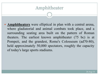 Amphitheaterp
Amphitheaters were elliptical in plan with a central arena,
where gladiatorial and animal combats took place and awhere gladiatorial and animal combats took place, and a
surrounding seating area built on the pattern of Roman
theaters The earliest known amphitheater (75 bc) is attheaters. The earliest known amphitheater (75 bc) is at
Pompeii, and the grandest, Rome's Colosseum (ad70-80),
held approximately 50,000 spectators, roughly the capacitypp y , p , g y p y
of today's large sports stadiums.
26-Aug-14
 