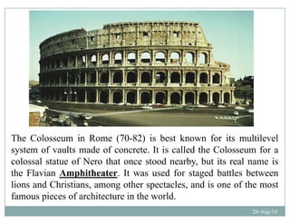 The Colosseum in Rome (70-82) is best known for its multilevelThe Colosseum in Rome (70-82) is best known for its multilevel
system of vaults made of concrete. It is called the Colosseum for a
colossal statue of Nero that once stood nearby, but its real name isy
the Flavian Amphitheater. It was used for staged battles between
lions and Christians, among other spectacles, and is one of the most
f i f hit t i th ld
26-Aug-14
famous pieces of architecture in the world.
 