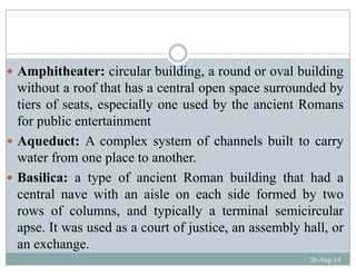 Amphitheater: circular building a round or oval buildingAmphitheater: circular building, a round or oval building
without a roof that has a central open space surrounded by
tiers of seats especially one used by the ancient Romanstiers of seats, especially one used by the ancient Romans
for public entertainment
A d t A l t f h l b ilt tAqueduct: A complex system of channels built to carry
water from one place to another.
Basilica: a type of ancient Roman building that had a
central nave with an aisle on each side formed by two
rows of columns, and typically a terminal semicircular
apse. It was used as a court of justice, an assembly hall, or
26-Aug-14
an exchange.
 