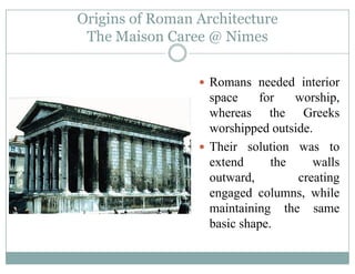 Origins of Roman Architecture
The Maison Caree @ NimesThe Maison Caree @ Nimes
Romans needed interior
space for worship,p p
whereas the Greeks
worshipped outside.
Their solution was to
extend the walls
outward, creating
engaged columns, while
i i i hmaintaining the same
basic shape.
 