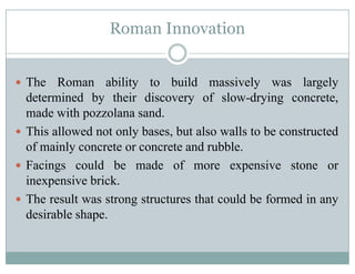 Roman Innovation
The Roman ability to build massively was largely
determined by their discovery of slow-drying concrete,y y y g ,
made with pozzolana sand.
This allowed not only bases, but also walls to be constructedy ,
of mainly concrete or concrete and rubble.
Facings could be made of more expensive stone org p
inexpensive brick.
The result was strong structures that could be formed in anyg y
desirable shape.
 
