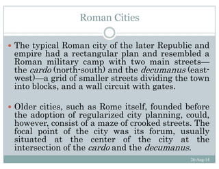 Roman Cities
Th t i l R it f th l t R bli dThe typical Roman city of the later Republic and
empire had a rectangular plan and resembled a
Roman military camp with two main streets—Roman military camp with two main streets
the cardo (north-south) and the decumanus (east-
west)—a grid of smaller streets dividing the town
i t bl k d ll i it ith tinto blocks, and a wall circuit with gates.
Old iti h R it lf f d d b fOlder cities, such as Rome itself, founded before
the adoption of regularized city planning, could,
however, consist of a maze of crooked streets. Thehowever, consist of a maze of crooked streets. The
focal point of the city was its forum, usually
situated at the center of the city at the
i t ti f th d d th d
26-Aug-14
intersection of the cardo and the decumanus.
 