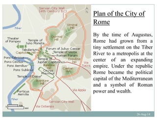 Plan of the City ofy
Rome
By the time of Augustus,
Rome had grown from a
ti ttl t th Tibtiny settlement on the Tiber
River to a metropolis at the
center of an expandingcenter of an expanding
empire. Under the republic
Rome became the political
capital of the Mediterranean
and a symbol of Roman
d lthpower and wealth.
26-Aug-14
 