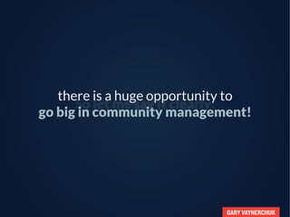 GARY VAYNERCHUK
So let me say it clearly:
there is a huge opportunity to
go big in community management!
 