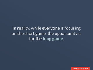 GARY VAYNERCHUK
In reality, while everyone is focusing
on the short game, the opportunity is
in the long game.
 