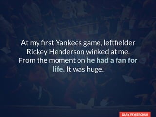GARY VAYNERCHUK
Go BIG,
At my first Yankees game, leftfielder
Rickey Henderson winked at me.
From that moment on, he had
a fan for life. It was huge.
 