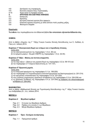 10
4-8 Διατήρηση της στροφορμής.
4-9 Κινητική ενέργεια λόγω περιστροφής.
4-10 Έργο κατά τη στροφική κίνηση.
5. ΚΡΟΥΣΕΙΣ ΚΑΙ ΣΧΕΤΙΚΕΣ ΚΙΝΗΣΕΙΣ
5-1 Εισαγωγή.
5-2 Κρούσεις.
5-3 Κεντρική ελαστική κρούση δύο σφαιρών.
5-4 Ελαστική κρούση σώματος με άλλο ακίνητο πολύ μεγάλης μάζας.
5-9 Φαινόμενο Doppler.
Σημείωση
Τα ένθετα που περιλαμβάνονται στα διδακτικά βιβλία δεν αποτελούν εξεταστέα-διδακτέα ύλη.
ΧΗΜΕΙΑ
Από το βιβλίο «Χημεία» της Γ΄ Τάξης Γενικού Λυκείου Θετικής Κατεύθυνσης των Σ. Λιοδάκη, Δ.
Γάκη κ.ά., έκδοση 2014.
Κεφάλαιο 1ο
Ηλεκτρονιακή δομή των ατόμων και ο περιοδικός πίνακας,
εκτός από:
α) την ηλεκτρονιοσυγγένεια της παραγράφου 1.4 (σ. 26) και
β) τα σχήματα μορίων - θεωρία VSEPR της παραγράφου 1.5 (σ. 32-35).
Κεφάλαιο 3ο
Οξέα – Βάσεις και Ιοντική ισορροπία,
εκτός από:
α) την ισχύ οξέων – βάσεων και μοριακή δομή της παραγράφου 3.2 (σ. 99-101) και
β) την παράγραφο 3.7 Γινόμενο διαλυτότητας (σ. 131-137).
Κεφάλαιο 5ο
Οργανική χημεία,
εκτός από:
α) το επαγωγικό φαινόμενο της παραγράφου 5.1 (σ. 199-200)
β) την παράγραφο 5.2 στερεοϊσομέρεια (εναντιοστερεομέρεια και διαστερεομέρεια) (σ. 201-214)
γ) την αρωματική υποκατάσταση της παραγράφου 5.3 (σ. 221-222)
δ) τους μερικούς μηχανισμούς οργανικών αντιδράσεων της παραγράφου 5.3 (σ. 230-236) και
ε) τις οργανικές συνθέσεις της παραγράφου 5.4 (σ. 237-245) με εξαίρεση την αλογονοφορμική
αντίδραση (σ. 239-240).
ΜΑΘΗΜΑΤΙΚΑ
Από το βιβλίο «Μαθηματικά Θετικής και Τεχνολογικής Κατεύθυνσης» της Γ΄ τάξης Γενικού Λυκείου
των Ανδρεαδάκη Στ., κ.ά., έκδοση 2014.
ΜΕΡΟΣ Α
Κεφάλαιο 2 Μιγαδικοί αριθμοί
Παρ. 2.1 Η έννοια του Μιγαδικού Αριθμού.
Παρ. 2.2 Πράξεις στο σύνολο C των Μιγαδικών.
Παρ. 2.3 Μέτρο Μιγαδικού Αριθμού.
ΜΕΡΟΣ Β
Κεφάλαιο 1 Όριο - Συνέχεια συνάρτησης
Παρ. 1.1 Πραγματικοί αριθμοί.
 