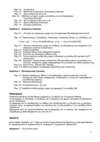 11
Παρ. 1.2 Συναρτήσεις.
Παρ. 1.3 Μονότονες συναρτήσεις- Αντίστροφη συνάρτηση.
Παρ. 1.4 Όριο συνάρτησης στο x0 R
Παρ. 1.5 Ιδιότητες των ορίων, χωρίς τις αποδείξεις της υποπαραγράφου
" Τριγωνομετρικά όρια"
Παρ. 1.6 Μη πεπερασμένο όριο στο x0 R.
Παρ. 1.7 Όρια συνάρτησης στο άπειρο.
Παρ. 1.8 Συνέχεια συνάρτησης.
Κεφάλαιο 2 Διαφορικός Λογισμός
Παρ. 2.1 Η έννοια της παραγώγου, χωρίς την υποπαράγραφο "Κατακόρυφη εφαπτομένη"
Παρ. 2.2 Παραγωγίσιμες συναρτήσεις- Παράγωγος συνάρτηση (Χωρίς τις αποδείξεις των
τύπων
΄
στη σελίδα 224 και
΄
στη σελίδα 225).
Παρ. 2.3 Κανόνες παραγώγισης, χωρίς την απόδειξη του θεωρήματος που αναφέρεται στην
παράγωγο γινομένου συναρτήσεων.
Παρ. 2.4 Ρυθμός μεταβολής.
Παρ. 2.5 Θεώρημα Μέσης Τιμής Διαφορικού Λογισμού.
Παρ. 2.6 Συνέπειες του Θεωρήματος Μέσης Τιμής.
Παρ. 2.7 Τοπικά ακρότατα συνάρτησης χωρίς το θεώρημα της σελίδας 264 (κριτήριο της 2ης
παραγώγου).
Παρ. 2.8 Κυρτότητα - Σημεία καμπής συνάρτησης. (Θα μελετηθούν μόνο οι συναρτήσεις που
είναι δύο, τουλάχιστον, φορές παραγωγίσιμες στο εσωτερικό του πεδίου ορισμού τους).
Παρ. 2.9 Ασύμπτωτες - Κανόνες De l’ Hospital.
Παρ. 2.10 Μελέτη και χάραξη της γραφικής παράστασης μιας συνάρτησης.
Κεφάλαιο 3 Ολοκληρωτικός Λογισμός
Παρ. 3.1 Αόριστο ολοκλήρωμα. (Μόνο η υποπαράγραφος «Αρχική συνάρτηση» που θα
συνοδεύεται από πίνακα παραγουσών συναρτήσεων ο οποίος θα περιλαμβάνεται
στις διδακτικές οδηγίες)
Παρ. 3.4 Ορισμένο ολοκλήρωμα
Παρ. 3.5. Η συνάρτηση F(x) =
x
f (t)dt
Παρ. 3.7 Εμβαδόν επιπέδου χωρίου, χωρίς την εφαρμογή 3 της σελίδας 348.
Παρατηρήσεις
Η διδακτέα-εξεταστέα ύλη θα διδαχτεί σύμφωνα με τις οδηγίες του Υπουργείου Παιδείας.
Τα θεωρήματα, οι προτάσεις, οι αποδείξεις και οι ασκήσεις που φέρουν αστερίσκο δε διδάσκονται
και δεν εξετάζονται.
Οι εφαρμογές και τα παραδείγματα των βιβλίων δεν εξετάζονται ούτε ως θεωρία ούτε ως ασκήσεις,
μπορούν, όμως, να χρησιμοποιηθούν ως προτάσεις για τη λύση ασκήσεων ή την απόδειξη άλλων
προτάσεων.
Εξαιρούνται από την εξεταστέα-διδακτέα ύλη οι εφαρμογές και οι ασκήσεις που αναφέρονται σε
λογαρίθμους με βάση διαφορετική του e και του 10.
ΒΙΟΛΟΓΙΑ
Από το βιβλίο ‘’Βιολογία’’ της Γ΄ τάξης του Γενικού Λυκείου Θετικής Κατεύθυνσης των Αλεπόρου-Μαρίνου
Β., Αργυροκαστρίτη Α., Κομητοπούλου Α., Πιαλόγλου Π., Σγουρίτσα Β., έκδοση 2014.
Κεφάλαιο 1 «Το γενετικό υλικό».
 