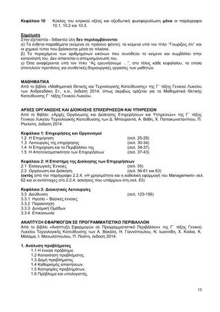 13
Κεφάλαιο 10 Κύκλος του κιτρικού οξέος και οξειδωτική φωσφορυλίωση μόνο οι παράγραφοι
10.1, 10.2 και 10.3.
Σημείωση
Στην εξεταστέα - διδακτέα ύλη δεν περιλαμβάνονται:
α) Τα ένθετα-παραθέματα (κείμενα σε πράσινο φόντο), τα κείμενα υπό τον τίτλο ‘’Γνωρίζεις ότι’’ και
οι χημικοί τύποι που βρίσκονται μέσα σε πλαίσιο.
β) Το περιεχόμενο των αριθμημένων εικόνων που συνοδεύει το κείμενο και συμβάλλει στην
κατανόησή του. Δεν απαιτείται η απομνημόνευσή του.
γ) Όσα αναφέρονται υπό τον τίτλο ‘’Ας ερευνήσουμε …’’, στο τέλος κάθε κεφαλαίου, τα οποία
αποτελούν προτάσεις για συνθετικές-δημιουργικές εργασίες των μαθητών.
ΜΑΘΗΜΑΤΙΚΑ
Από το βιβλίο «Μαθηματικά Θετικής και Τεχνολογικής Κατεύθυνσης» της Γ΄ τάξης Γενικού Λυκείου
των Ανδρεαδάκη Στ., κ.α., έκδοση 2014, όπως ακριβώς ορίζεται για τα Μαθηματικά Θετικής
Κατεύθυνσης Γ΄ τάξης Γενικού Λυκείου.
ΑΡΧΕΣ ΟΡΓΑΝΩΣΗΣ ΚΑΙ ΔΙΟΙΚΗΣΗΣ ΕΠΙΧΕΙΡΗΣΕΩΝ ΚΑΙ ΥΠΗΡΕΣΙΩΝ
Από το Βιβλίο: «Αρχές Οργάνωσης και Διοίκησης Επιχειρήσεων και Υπηρεσιών» της Γ΄ τάξης
Γενικού Λυκείου Τεχνολογικής Κατεύθυνσης των Δ. Μπουραντά, Α. Βάθη, Χ. Παπακωνσταντίνου, Π.
Ρεκλείτη, έκδοση 2014.
Κεφάλαιο 1: Επιχειρήσεις και Οργανισμοί
1.2 Η Επιχείρηση (σελ. 25-29)
1.3 Λειτουργίες της επιχείρησης (σελ. 30-34)
1.4 Η Επιχείρηση και το Περιβάλλον της (σελ. 34-37)
1.5 Η Αποτελεσματικότητα των Επιχειρήσεων (σελ. 37-43)
Κεφάλαιο 2: Η Επιστήμη της Διοίκησης των Επιχειρήσεων
2.1 Εισαγωγικές Έννοιες (σελ. 55)
2.2 Οργάνωση και Διοίκηση (σελ. 56-61 και 63)
(εκτός από την παράγραφο 2.2.4. «Η χρησιμότητα και η καθολική εφαρμογή του Management» σελ.
62 και οι αντίστοιχες στο 2.2.4. ασκήσεις που υπάρχουν στη σελ. 63)
Κεφάλαιο 3: Διοικητικές Λειτουργίες
3.3 Διεύθυνση (σελ. 123-156)
3.3.1 Ηγεσία – Βασικές έννοιες
3.3.2 Παρακίνηση
3.3.3 Δυναμική Ομάδων
3.3.4 Επικοινωνία
ΑΝΑΠΤΥΞΗ ΕΦΑΡΜΟΓΩΝ ΣΕ ΠΡΟΓΡΑΜΜΑΤΙΣΤΙΚΟ ΠΕΡΙΒΑΛΛΟΝ
Από το βιβλίο «Ανάπτυξη Εφαρμογών σε Προγραμματιστικό Περιβάλλον» της Γ΄ τάξης Γενικού
Λυκείου Τεχνολογικής Κατεύθυνσης των Α. Βακάλη, Η. Γιαννόπουλου, Ν. Ιωαννίδη, Χ. Κοίλια, Κ.
Μάλαμα, Ι. Μανωλόπουλου, Π. Πολίτη, έκδοση 2014.
1. Ανάλυση προβλήματος
1.1 Η έννοια πρόβλημα.
1.2 Κατανόηση προβλήματος.
1.3 Δομή προβλήματος.
1.4 Καθορισμός απαιτήσεων.
1.5 Κατηγορίες προβλημάτων.
1.6 Πρόβλημα και υπολογιστής.
 