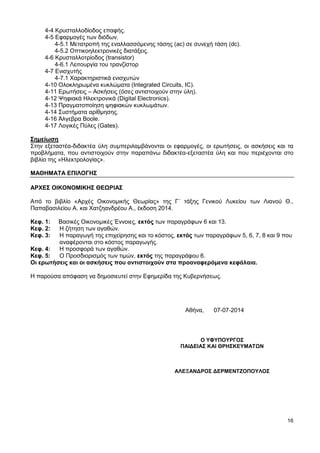 16
4-4 Κρυσταλλοδίοδος επαφής.
4-5 Εφαρμογές των διόδων.
4-5.1 Μετατροπή της εναλλασσόμενης τάσης (ac) σε συνεχή τάση (dc).
4-5.2 Οπτικοηλεκτρονικές διατάξεις.
4-6 Κρυσταλλοτρίοδος (transistor)
4-6.1 Λειτουργία του τρανζίστορ
4-7 Ενισχυτής
4-7.1 Χαρακτηριστικά ενισχυτών
4-10 Ολοκληρωμένα κυκλώματα (Integrated Circuits, IC).
4-11 Ερωτήσεις – Ασκήσεις (όσες αντιστοιχούν στην ύλη).
4-12 Ψηφιακά Ηλεκτρονικά (Digital Electronics).
4-13 Πραγματοποίηση ψηφιακών κυκλωμάτων.
4-14 Συστήματα αρίθμησης.
4-16 Άλγεβρα Boole.
4-17 Λογικές Πύλες (Gates).
Σημείωση
Στην εξεταστέα-διδακτέα ύλη συμπεριλαμβάνονται οι εφαρμογές, οι ερωτήσεις, οι ασκήσεις και τα
προβλήματα, που αντιστοιχούν στην παραπάνω διδακτέα-εξεταστέα ύλη και που περιέχονται στο
βιβλίο της «Ηλεκτρολογίας».
ΜΑΘΗΜΑΤΑ ΕΠΙΛΟΓΗΣ
ΑΡΧΕΣ ΟΙΚΟΝΟΜΙΚΗΣ ΘΕΩΡΙΑΣ
Από το βιβλίο «Αρχές Οικονομικής Θεωρίας» της Γ΄ τάξης Γενικού Λυκείου των Λιανού Θ.,
Παπαβασιλείου Α. και Χατζηανδρέου Α., έκδοση 2014.
Κεφ. 1: Βασικές Οικονομικές Έννοιες, εκτός των παραγράφων 6 και 13.
Κεφ. 2: Η ζήτηση των αγαθών.
Κεφ. 3: Η παραγωγή της επιχείρησης και το κόστος, εκτός των παραγράφων 5, 6, 7, 8 και 9 που
αναφέρονται στο κόστος παραγωγής.
Κεφ. 4: Η προσφορά των αγαθών.
Κεφ. 5: Ο Προσδιορισμός των τιμών, εκτός της παραγράφου 6.
Οι ερωτήσεις και οι ασκήσεις που αντιστοιχούν στα προαναφερόμενα κεφάλαια.
Η παρούσα απόφαση να δημοσιευτεί στην Εφημερίδα της Κυβερνήσεως.
Αθήνα, 07-07-2014
Ο ΥΦΥΠΟΥΡΓΟΣ
ΠΑΙΔΕΙΑΣ ΚΑΙ ΘΡΗΣΚΕΥΜΑΤΩΝ
ΑΛΕΞΑΝΔΡΟΣ ΔΕΡΜΕΝΤΖΟΠΟΥΛΟΣ
 