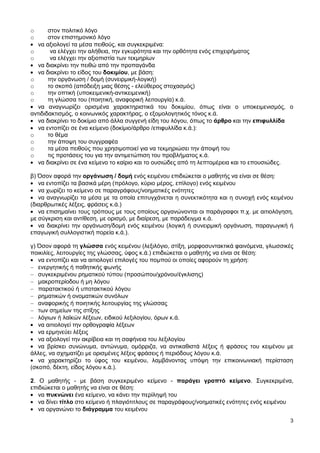 3
o στον πολιτικό λόγο
o στον επιστημονικό λόγο
να αξιολογεί τα μέσα πειθούς, και συγκεκριμένα:
o να ελέγχει την αλήθεια, την εγκυρότητα και την ορθότητα ενός επιχειρήματος
o να ελέγχει την αξιοπιστία των τεκμηρίων
να διακρίνει την πειθώ από την προπαγάνδα
να διακρίνει το είδος του δοκιμίου, με βάση:
o την οργάνωση / δομή (συνειρμική-λογική)
o το σκοπό (απόδειξη μιας θέσης - ελεύθερος στοχασμός)
o την οπτική (υποκειμενική-αντικειμενική)
o τη γλώσσα του (ποιητική, αναφορική λειτουργία) κ.ά.
να αναγνωρίζει ορισμένα χαρακτηριστικά του δοκιμίου, όπως είναι ο υποκειμενισμός, ο
αντιδιδακτισμός, ο κοινωνικός χαρακτήρας, ο εξομολογητικός τόνος κ.ά.
να διακρίνει το δοκίμιο από άλλα συγγενή είδη του λόγου, όπως το άρθρο και την επιφυλλίδα
να εντοπίζει σε ένα κείμενο (δοκίμιο/άρθρο /επιφυλλίδα κ.ά.):
o το θέμα
o την άποψη του συγγραφέα
o τα μέσα πειθούς που χρησιμοποιεί για να τεκμηριώσει την άποψή του
o τις προτάσεις του για την αντιμετώπιση του προβλήματος κ.ά.
να διακρίνει σε ένα κείμενο το καίριο και το ουσιώδες από τη λεπτομέρεια και το επουσιώδες.
β) Όσον αφορά την οργάνωση / δομή ενός κειμένου επιδιώκεται ο μαθητής να είναι σε θέση:
να εντοπίζει τα βασικά μέρη (πρόλογο, κύριο μέρος, επίλογο) ενός κειμένου
να χωρίζει το κείμενο σε παραγράφους/νοηματικές ενότητες
να αναγνωρίζει τα μέσα με τα οποία επιτυγχάνεται η συνεκτικότητα και η συνοχή ενός κειμένου
(διαρθρωτικές λέξεις, φράσεις κ.ά.)
να επισημαίνει τους τρόπους με τους οποίους οργανώνονται οι παράγραφοι π.χ. με αιτιολόγηση,
με σύγκριση και αντίθεση, με ορισμό, με διαίρεση, με παράδειγμα κ.ά.
να διακρίνει την οργάνωση/δομή ενός κειμένου (λογική ή συνειρμική οργάνωση, παραγωγική ή
επαγωγική συλλογιστική πορεία κ.ά.).
γ) Όσον αφορά τη γλώσσα ενός κειμένου (λεξιλόγιο, στίξη, μορφοσυντακτικά φαινόμενα, γλωσσικές
ποικιλίες, λειτουργίες της γλώσσας, ύφος κ.ά.) επιδιώκεται ο μαθητής να είναι σε θέση:
να εντοπίζει και να αιτιολογεί επιλογές του πομπού οι οποίες αφορούν τη χρήση:
ενεργητικής ή παθητικής φωνής
συγκεκριμένου ρηματικού τύπου (προσώπου/χρόνου/έγκλισης)
μακροπερίοδου ή μη λόγου
παρατακτικού ή υποτακτικού λόγου
ρηματικών ή ονοματικών συνόλων
αναφορικής ή ποιητικής λειτουργίας της γλώσσας
των σημείων της στίξης
λόγιων ή λαϊκών λέξεων, ειδικού λεξιλογίου, όρων κ.ά.
να αιτιολογεί την ορθογραφία λέξεων
να ερμηνεύει λέξεις
να αξιολογεί την ακρίβεια και τη σαφήνεια του λεξιλογίου
να βρίσκει συνώνυμα, αντώνυμα, ομόρριζα, να αντικαθιστά λέξεις ή φράσεις του κειμένου με
άλλες, να σχηματίζει με ορισμένες λέξεις φράσεις ή περιόδους λόγου κ.ά.
να χαρακτηρίζει το ύφος του κειμένου, λαμβάνοντας υπόψη την επικοινωνιακή περίσταση
(σκοπό, δέκτη, είδος λόγου κ.ά.).
2. Ο μαθητής - με βάση συγκεκριμένο κείμενο - παράγει γραπτό κείμενο. Συγκεκριμένα,
επιδιώκεται ο μαθητής να είναι σε θέση:
να πυκνώνει ένα κείμενο, να κάνει την περίληψή του
να δίνει τίτλο στο κείμενο ή πλαγιότιτλους σε παραγράφους/νοηματικές ενότητες ενός κειμένου
να οργανώνει το διάγραμμα του κειμένου
 
