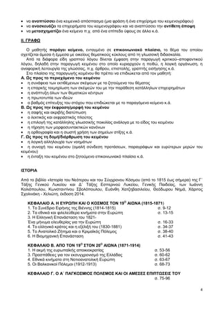 4
να αναπτύσσει ένα κειμενικό απόσπασμα (μια φράση ή ένα επιχείρημα του κειμενογράφου)
να ανασκευάζει τα επιχειρήματα του κειμενογράφου και να αναπτύσσει την αντίθετη άποψη
να μετασχηματίζει ένα κείμενο π.χ. από ένα επίπεδο ύφους σε άλλο κ.ά.
ΙΙ. ΓΡΑΦΩ
Ο μαθητής παράγει κείμενο, ενταγμένο σε επικοινωνιακό πλαίσιο, το θέμα του οποίου
σχετίζεται άμεσα ή έμμεσα με οικείους θεματικούς κύκλους από τη γλωσσική διδασκαλία.
Από τα διάφορα είδη γραπτού λόγου δίνεται έμφαση στην παραγωγή κριτικού–αποφαντικού
λόγου, δηλαδή στην παραγωγή κειμένου στο οποίο κυριαρχούν η πειθώ, η λογική οργάνωση, η
αναφορική λειτουργία της γλώσσας, π.χ. άρθρου, επιστολής, γραπτής εισήγησης κ.ά.
Στο πλαίσιο της παραγωγής κειμένου θα πρέπει να επιδιώκεται από τον μαθητή:
Α. Ως προς το περιεχόμενο του κειμένου
η συνάφεια των εκτιθέμενων σκέψεων με τα ζητούμενα του θέματος
η επαρκής τεκμηρίωση των σκέψεών του με την παράθεση κατάλληλων επιχειρημάτων
η ανάπτυξη όλων των θεματικών κέντρων
η πρωτοτυπία των ιδεών
ο βαθμός επίτευξης του στόχου που επιδιώκεται με το παραγόμενο κείμενο κ.ά.
Β. Ως προς την έκφραση/μορφή του κειμένου
η σαφής και ακριβής διατύπωση
ο λεκτικός και εκφραστικός πλούτος
η επιλογή της κατάλληλης γλωσσικής ποικιλίας ανάλογα με το είδος του κειμένου
η τήρηση των μορφοσυντακτικών κανόνων
η ορθογραφία και η σωστή χρήση των σημείων στίξης κ.ά.
Γ. Ως προς τη δομή/διάρθρωση του κειμένου
η λογική αλληλουχία των νοημάτων
η συνοχή του κειμένου (ομαλή σύνδεση προτάσεων, παραγράφων και ευρύτερων μερών του
κειμένου)
η ένταξη του κειμένου στο ζητούμενο επικοινωνιακό πλαίσιο κ.ά.
ΙΣΤΟΡΙΑ
Από το βιβλίο «Ιστορία του Νεότερου και του Σύγχρονου Κόσμου (από το 1815 έως σήμερα) της Γ΄
Τάξης Γενικού Λυκείου και Δ΄ Τάξης Εσπερινού Λυκείου, Γενικής Παιδείας, των Ιωάννη
Κολιόπουλου, Κωνσταντίνου Σβολόπουλου, Ευάνθη Χατζηβασιλείου, Θεόδωρου Νημά, Χάριτος
Σχολινάκη - Χελιώτη, έκδοση 2014.
ΚΕΦΑΛΑΙΟ Α. Η ΕΥΡΩΠΗ ΚΑΙ Ο ΚΟΣΜΟΣ ΤΟΝ 19Ο
ΑΙΩΝΑ (1815-1871)
1. Το Συνέδριο Ειρήνης της Βιέννης (1814-1815) σ. 9-12
2. Τα εθνικά και φιλελεύθερα κινήματα στην Ευρώπη σ. 13-15
3. Η Ελληνική Επανάσταση του 1821-
Ένα μήνυμα ελευθερίας για την Ευρώπη σ. 16-33
4. Το ελληνικό κράτος και η εξέλιξή του (1830-1881) σ. 34-37
5. Το Ανατολικό Ζήτημα και ο Κριμαϊκός Πόλεμος σ. 38-40
6. Η Βιομηχανική Επανάσταση σ. 41-43
ΚΕΦΑΛΑΙΟ Β. ΑΠΟ ΤΟΝ 19Ο
ΣΤΟΝ 20Ο
ΑΙΩΝΑ (1871-1914)
1. Η ακμή της ευρωπαϊκής αποικιοκρατίας σ. 53-56
3. Προσπάθειες για τον εκσυγχρονισμό της Ελλάδας σ. 60-62
4. Εθνικά κινήματα στη Νοτιοανατολική Ευρώπη σ. 63-67
5. Οι Βαλκανικοί Πόλεμοι (1912-1913) σ. 68-73
ΚΕΦΑΛΑΙΟ Γ. Ο Α΄ ΠΑΓΚΟΣΜΙΟΣ ΠΟΛΕΜΟΣ ΚΑΙ ΟΙ ΑΜΕΣΕΣ ΕΠΙΠΤΩΣΕΙΣ ΤΟΥ
σ. 75-96
 