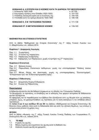 5
ΚΕΦΑΛΑΙΟ Δ. Η ΕΥΡΩΠΗ ΚΑΙ Ο ΚΟΣΜΟΣ ΚΑΤΑ ΤΗ ΔΙΑΡΚΕΙΑ ΤΟΥ ΜΕΣΟΠΟΛΕΜΟΥ
1. Η δεκαετία 1920-1930 σ. 97-100
2. Εσωτερικές εξελίξεις στην Ελλάδα (1923-1930) σ. 101-103
3. Η διεθνής οικονομική κρίση και οι συνέπειές της σ. 104-105
4. Η Ελλάδα κατά την κρίσιμη δεκαετία 1930-1940 σ. 106-108
ΚΕΦΑΛΑΙΟ Ε. Ο Β΄ ΠΑΓΚΟΣΜΙΟΣ ΠΟΛΕΜΟΣ σ. 111-138
ΚΕΦΑΛΑΙΟ ΣΤ. Ο ΜΕΤΑΠΟΛΕΜΙΚΟΣ ΚΟΣΜΟΣ σ. 139-165
ΜΑΘΗΜΑΤΙΚΑ ΚΑΙ ΣΤΟΙΧΕΙΑ ΣΤΑΤΙΣΤΙΚΗΣ
Από το βιβλίο “Μαθηματικά και Στοιχεία Στατιστικής” της Γ΄ τάξης Γενικού Λυκείου των
Λ. Αδαμόπουλου κ.ά., έκδοση 2014.
Κεφάλαιο 1 Διαφορικός Λογισμός
Παρ. 1.1. Συναρτήσεις.
Παρ. 1.2. Η έννοια της παραγώγου.
Παρ. 1.3. Παράγωγος συνάρτησης
Παρ. 1.4 Εφαρμογές των Παραγώγων, χωρίς το κριτήριο της 2ης
παραγώγου.
Κεφάλαιο 2 Στατιστική
Παρ. 2.1 Βασικές έννοιες
Παρ. 2.2 Παρουσίαση Στατιστικών Δεδομένων, χωρίς την υποπαράγραφο "Κλάσεις άνισου
πλάτους".
Παρ. 2.3 Μέτρα Θέσης και Διασποράς, χωρίς τις υποπαραγράφους "Εκατοστημόρια",
“Επικρατούσα τιμή” και "Ενδοτεταρτημοριακό εύρος".
Κεφάλαιο 3 Πιθανότητες
Παρ. 3.1 Δειγματικός Χώρος-Ενδεχόμενα.
Παρ. 3.2 Έννοια της Πιθανότητας.
Παρατηρήσεις
Η διδακτέα-εξεταστέα ύλη θα διδαχτεί σύμφωνα με τις οδηγίες του Υπουργείου Παιδείας.
Τα θεωρήματα, οι προτάσεις, οι αποδείξεις και οι ασκήσεις που φέρουν αστερίσκο δε διδάσκονται
και δεν εξετάζονται.
Οι εφαρμογές και τα παραδείγματα των βιβλίων δεν εξετάζονται ούτε ως θεωρία ούτε ως ασκήσεις,
μπορούν, όμως, να χρησιμοποιηθούν ως προτάσεις για τη λύση ασκήσεων ή την απόδειξη άλλων
προτάσεων.
Οι τύποι 2 και 4 των σελίδων 93 και 94 του βιβλίου «Μαθηματικά και Στοιχεία Στατιστικής» θα
δίνονται στους μαθητές τόσο κατά τη διδασκαλία όσο και κατά την εξέταση θεμάτων, των οποίων η
αντιμετώπιση απαιτεί τη χρήση τους.
ΦΥΣΙΚΗ
Από το βιβλίο «Φυσική» της Γ΄ τάξης Γενικού Λυκείου Γενικής Παιδείας των Γεωργακάκου Π.,
Σκαλωμένου Αθ. κ.ά., έκδοση 2014.
1. ΤΟ ΦΩΣ
1.1 Η φύση του φωτός.
1.3 Μήκος κύματος και συχνότητα του φωτός κατά τη διάδοσή του.
1.4 Ανάλυση λευκού φωτός και χρώματα.
 