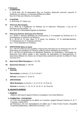 7
1. Εισαγωγή:
Ι. Ο ΣΩΚΡΑΤΗΣ:
σ. 34-39 (Κεφ. Δ2: Οι φιλοσοφικές ιδέες του Σωκράτη. Διαλεκτική, μαιευτική, ειρωνεία. Η
αναζήτηση των ορισμών, η επαγωγική μέθοδος και η ηθική.
Κεφ. Δ3: Η δίκη και ο θάνατος του Σωκράτη).
ΙΙ. Ο ΠΛΑΤΩΝ:
σ. 40-42 (κεφ. Ε1: Ο βίος του).
ΙΙΙ. Πλάτωνος Πρωταγόρας:
α) σ. 49-52 (Α. Η διάρθρωση του διαλόγου και τα πρόσωπα: «Εισαγωγή…» έως και «Η
απάντηση του Πρωταγόρα…»)
β) σ. 56-57 (Β. Η φιλοσοφική σημασία του διαλόγου).
IV. Πλάτωνος Πολιτεία: Εισαγωγή στην Πολιτεία
α) σ. 92-93 (1. Νεανικές φιλοδοξίες και απογοητεύσεις, 2. Η συγγραφή της Πολιτείας και 3. Η
σκηνοθεσία και τα πρόσωπα του διαλόγου)
β) σ. 96-102 (6. Οι τρεις τάξεις, 8. Η αγωγή των φυλάκων, 12. Οι φιλόσοφοι-βασιλείς,
13. Η δικαιοσύνη και 14. Οι φαύλες πολιτείες).
γ) σ. 113 (Η αλληγορία του σπηλαίου).
V. ΑΡΙΣΤΟΤΕΛΗΣ (Βίος και έργα):
α) σ. 139-141 («Πότε και πού γεννήθηκε ο Αριστοτέλης-Λίγα λόγια για την καταγωγή του» και «Ο
Αριστοτέλης στην Ακαδημία του Πλάτωνα: μαθητής πρώτα, δάσκαλος στη συνέχεια»).
β) σ. 145-149 («Ο Αριστοτέλης στη Μακεδονία: δάσκαλος του Αλεξάνδρου», «Επιστροφή του
Αριστοτέλη στην Αθήνα: αρχίζει η τρίτη περίοδος της φιλοσοφικής του δραστηριότητας. Ο
Αριστοτέλης διδάσκει στο Λύκειο» και «Ο Αριστοτέλης εγκαταλείπει οριστικά την Αθήνα-Το τέλος
της ζωής του»).
VI. Αριστοτέλη Ηθικά Νικομάχεια, σ. 151-153
VII. Αριστοτέλη Πολιτικά, σ. 178-179
2. Κείμενα:
Ι. ΠΛΑΤΩΝ
Πρωταγόρας: οι ενότητες 1, 2, 3, 4, 5, 6 και 7.
Πολιτεία: οι ενότητες 11, 12 και 13.
ΙΙ. ΑΡΙΣΤΟΤΕΛΗΣ
Ηθικά Νικομάχεια: οι ενότητες: 1, 2, 3, 4, 5, 6, 7, 8, 9 και 10.
Πολιτικά: οι ενότητες: 11, 12, 13, 14, 15, 16, 17, 18, 19 και 20.
B. ΑΔΙΔΑΚΤΟ ΚΕΙΜΕΝΟ
1. ΚΕΙΜΕΝΟ
Αδίδακτο πεζό κείμενο αρχαίων Ελλήνων συγγραφέων της αττικής διαλέκτου.
2. ΓΡΑΜΜΑΤΙΚΗ - ΣΥΝΤΑΚΤΙΚΟ
α. Η ύλη που περιλαμβάνεται στα βιβλία του Γυμνασίου «Αρχαία Ελληνική Γλώσσα» Α΄, Β΄, Γ΄
Γυμνασίου, έκδοση 2014.
β. Ολόκληρη η ύλη που περιλαμβάνεται στο βιβλίο της Α΄ τάξης Γενικού Λυκείου «Εγχειρίδιο
Γλωσσικής Διδασκαλίας», έκδοση 2014 (ενότητες 1 - 21).
 