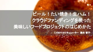 ビール！たい焼き！生ハム！
クラウドファンディングを使った
美味しいフードプロジェクトのはじめかた
CAMPFIREキュレーター　梅本 智子
 