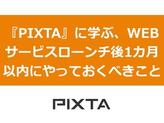 『PIXTA』に学ぶ、WEB
サービスローンチ後1カ⽉月
以内にやっておくべきこと
 