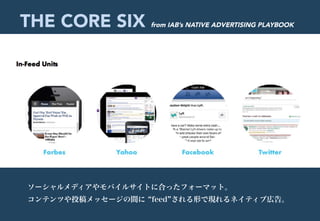 THE CORE SIX from IAB’s NATIVE ADVERTISING PLAYBOOK	
ソーシャルメディアやモバイルサイトに合ったフォーマット。
コンテンツや投稿メッセージの間に feed される形で現れるネイティブ広告。
 