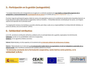 5.- Participación en la gestión (autogestión):
“ el carácter democrático de la Cooperativa no se agota en su vertiente societaria sino que implica un desarrollo progresivo de la
autogestión y consecuentemente de la participación de los socios en el ámbito de la gestión empresarial” (pag. 21)
El primer rango de participación iguala a todos los socios y tal capacidad se ejerce en la condición de miembros de la Asamblea General, en
la que descansa la plena soberanía de la cooperativa. Como se ha dicho …”la Asamblea General, constituida por los socios…es el órgano
supremo de expresión de la voluntad social”
“La cooperación convoca a los hombres a una obra colectiva, pero deja a cada uno su responsabilidad. Es el desarrollo del individuo, no
contra los demás, sino con los demás” (J.M.A.)
6.- Solidaridad retributiva:
La E.C.M. proclama la retribución suficiente y solidaria como un principio básico de su gestión, expresada en los términos de:
Suficiente, acorde con las posibilidades reales de la Cooperativa.
Solidaria, en los siguientes ámbitos concretos:
Interno: Materializado, en otros aspectos, en la existencia de un intervalo solidario de retribuciones al trabajo.
Externo: Materializado en el criterio de que la remuneración media interna sea equivalente a la de los trabajadores asalariados de su
entorno social, salvo manifiesta insuficiencia de la política salarial en el mismo.
“ El elemento constante de la formulación cooperativa, tanto teórica como práctica, es la
solidaridad” (J.M.A.)
 
