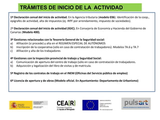 TRÁMITES DE INICIO DE LA ACTIVIDAD
1º Declaración censal del inicio de actividad. En la Agencia tributaria (modelo 036). Identificación de la coop.,
epígrafes de actividad, alta de impuestos (ej. IRPF por arrendamiento, impuesto de sociedades).
2º Declaración censal del inicio de actividad (IGIC). En Consejería de Economía y Hacienda del Gobierno de
Canarias (Modelo 400).
3º Gestiones relacionadas con la Tesorería General de la Seguridad social:
a) Afiliación (si procede) y alta en el REGIMEN ESPECIAL DE AUTÓNOMOS
b) Inscripción de la cooperativa (sólo en caso de contratación de trabajadores). Modelos TA.6 y TA.7
c) Afiliación y alta de los trabajadores
4º Gestiones con la Inspección provincial de trabajo y Seguridad Social:
a) Comunicación de apertura del centro de trabajo (sólo en caso de contratación de trabajadores.
b) Adquisición y legalización del libro de visitas y de matrícula.
5º Registro de los contratos de trabajo en el INEM (Oficinas del Servicio público de empleo)
6º Licencia de apertura y de obras (Modelo oficial. En Ayuntamiento- Departamento de Urbanismo)
 