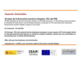 -Aspectos destacables.
-El peso de la Economía social en España, 10% del PIB
45.093 entidades de Economía Social; empleo a 2.379.994 personas; 12.150.549 personas asociadas
a entidades de este sector. Las de trabajo asociado constituyen el 75% del total de las existentes:
búsqueda de empleo estable y seguro a sus socios.
-En Canarias: 4% del PIB
-En Europa: 10% del conjunto de las empresas europeas, lo que supone el 6% del empleo total y
un elevado potencial para generar y mantener empleos estables, puesto que sus actividades se
caracterizan por no poder deslocalizarse.
-Más vida que las empresas convencionales.
- Apoyada por la ONU y por el premio nobel de Economía Joseph Stiglitz
 