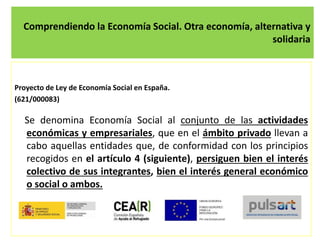Comprendiendo la Economía Social. Otra economía, alternativa y
solidaria
Proyecto de Ley de Economía Social en España.
(621/000083)
Se denomina Economía Social al conjunto de las actividades
económicas y empresariales, que en el ámbito privado llevan a
cabo aquellas entidades que, de conformidad con los principios
recogidos en el artículo 4 (siguiente), persiguen bien el interés
colectivo de sus integrantes, bien el interés general económico
o social o ambos.
 