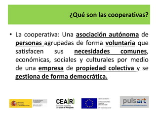 ¿Qué son las cooperativas?
• La cooperativa: Una asociación autónoma de
personas agrupadas de forma voluntaria que
satisfacen sus necesidades comunes,
económicas, sociales y culturales por medio
de una empresa de propiedad colectiva y se
gestiona de forma democrática.
 