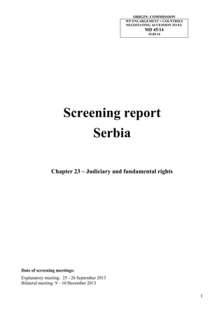 1
Screening report
Serbia
Chapter 23 – Judiciary and fundamental rights
Date of screening meetings:
Explanatory meeting: 25 - 26 September 2013
Bilateral meeting: 9 – 10 December 2013
ORIGIN: COMMISSION
WP ENLARGEMENT + COUNTRIES
NEGOTIATING ACCESSION TO EU
MD 45/14
15.05.14
 