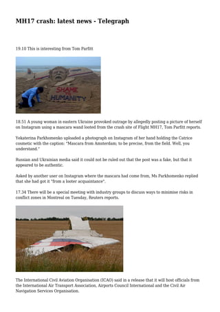MH17 crash: latest news - Telegraph
19.10 This is interesting from Tom Parfitt
18.51 A young woman in eastern Ukraine provoked outrage by allegedly posting a picture of herself
on Instagram using a mascara wand looted from the crash site of Flight MH17, Tom Parfitt reports.
Yekaterina Parkhomenko uploaded a photograph on Instagram of her hand holding the Catrice
cosmetic with the caption: "Mascara from Amsterdam; to be precise, from the field. Well, you
understand."
Russian and Ukrainian media said it could not be ruled out that the post was a fake, but that it
appeared to be authentic.
Asked by another user on Instagram where the mascara had come from, Ms Parkhomenko replied
that she had got it "from a looter acquaintance".
17.34 There will be a special meeting with industry groups to discuss ways to minimise risks in
conflict zones in Montreal on Tuesday, Reuters reports.
The International Civil Aviation Organisation (ICAO) said in a release that it will host officials from
the International Air Transport Association, Airports Council International and the Civil Air
Navigation Services Organisation.
 