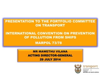 MR MAWETHU VILANA
ACTING DIRECTOR-GENERAL
29 JULY 2014
PRESENTATION TO THE PORTFOLIO COMMITTEE
ON TRANSPORT
INTERNATIONAL CONVENTION ON PREVENTION
OF POLLUTION FROM SHIPS
MARPOL 73/78
1
 
