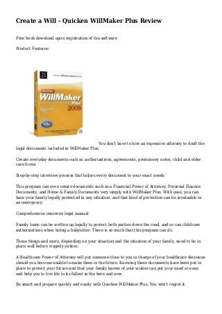 Create a Will - Quicken WillMaker Plus Review
Free book download upon registration of the software
Product Features:
You don't have to hire an expensive attorney to draft the
legal documents included in WillMaker Plus.
Create everyday documents such as authorizations, agreements, promissory notes, child and elder
care forms
Step-by-step interview process that tailors every document to your exact needs
This program can even create documents such as a Financial Power of Attorney, Personal Finance
Documents, and Home & Family Documents very simply with WillMaker Plus. With ease, you can
have your family legally protected in any situation, and that kind of protection can be invaluable in
an emergency.
Comprehensive onscreen legal manual
Family loans can be written up legally to protect both parties down the road, and so can childcare
authorizations when hiring a babysitter. There is so much that this program can do.
Those things and more, depending on your situation and the situation of your family, need to be in
place well before tragedy strikes.
A Healthcare Power of Attorney will put someone close to you in charge of your healthcare decisions
should you become unable to make them in the future. Knowing these documents have been put in
place to protect your future and that your family knows of your wishes can put your mind at ease
and help you to live life to its fullest in the here and now.
Be smart and prepare quickly and easily with Quicken WillMaker Plus. You won't regret it.
 