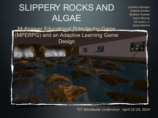 TCC Worldwide Conference April 22-24, 2014
SLIPPERY ROCKS AND ALGAE
Multiplayer Educational Roleplaying Game (MPERPG)
and an Adaptive Learning Game Design
Cynthia Calongne
Andrew Stricker
Barbara Truman
Jason Murray
Ed Lavieri, Jr.
Diane Martini
 