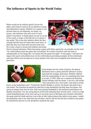 The Influence of Sports in the World Today
Where would we be without sports? Across the
globe, there doesn't seem to be an industry as large
and influential as sports. Whether it's a game or our
favorite team we are following, we laugh, cry,
mourn, and celebrate with each score or each
player's movement. A simple game can put us on top
of the world, or make us feel like life as we know it
has ended. This is the only industry where the fans
actually feel like they lost when their team loses, or
feels like they won when their favorite team wins.
We create a bond so strong with athletes and teams
that it's beyond obsession. When discussing a game with fellow sports fan, we actually use the word
"we" when talking about the game that was played. We connect ourselves with the team so
unfathomable we say things like "we almost won the game last night." In this paper, I will show the
impact that sports and athletes have on the world today by providing examples of how individuals
and team efforts have brought joy to many people's lives who were struggling with adversity and
great loss.
Going deeper into the realm of sports, the players
themselves have a pretty powerful influence on fans,
especially the younger generation. Whether athletes
want the responsibility or not, it's something they have
to accept. In 1993, Nike ran a commercial featuring
Charles Barkley with the theme "I am not a role model.
I don't get paid to be a role model. I get paid to wreak
havoc on the basketball court." Technically Charles Barkley is correct. He doesn't get paid to be a
role model. The franchise he played for paid him to play basketball and help them win games. But
sports go deeper than that for fans. Kids were playing basketball in the backyard pretending to be
Barkley and Jordan. You see young players all the time imitating their favorite stars. I went to a high
school basketball game a few years ago up in my home town in Michigan and watched a kid before
the game grab the chalk and toss it up in the air like LeBron James does before every game. I asked
the gentleman next to me what that was all about, and he told me the kid does it before every game.
He watched his idol do it so he decided he would do the same.
 