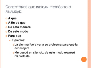 CONECTORES QUE INDICAN PROPÓSITO O 
FINALIDAD: 
 A que 
 A fin de que 
 De esta manera 
 De este modo 
 Para que 
 Ejemplos: 
La alumna fue a ver a su profesora para que la 
aconsejara. 
Me quedé en silencio, de este modo expresé 
mi protesta. 
 