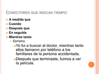 CONECTORES QUE INDICAN TIEMPO: 
 A medida que 
 Cuando 
 Después que 
 En seguida 
 Mientras tanto 
 Ejemplos: 
Yo fui a buscar al doctor, mientras tanto 
ellos llamaron por teléfono a los 
familiares de la persona accidentada. 
Después que terminaste, fuimos a ver 
la película. 
 