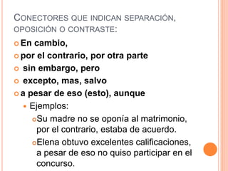 CONECTORES QUE INDICAN SEPARACIÓN, 
OPOSICIÓN O CONTRASTE: 
En cambio, 
por el contrario, por otra parte 
 sin embargo, pero 
 excepto, mas, salvo 
 a pesar de eso (esto), aunque 
 Ejemplos: 
Su madre no se oponía al matrimonio, 
por el contrario, estaba de acuerdo. 
Elena obtuvo excelentes calificaciones, 
a pesar de eso no quiso participar en el 
concurso. 
 
