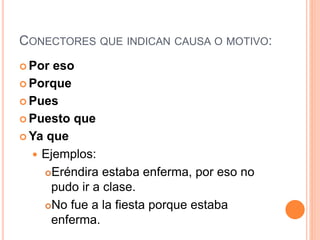 CONECTORES QUE INDICAN CAUSA O MOTIVO: 
Por eso 
Porque 
Pues 
Puesto que 
Ya que 
 Ejemplos: 
Eréndira estaba enferma, por eso no 
pudo ir a clase. 
No fue a la fiesta porque estaba 
enferma. 
 