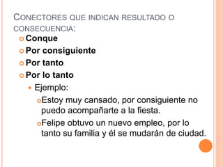 CONECTORES QUE INDICAN RESULTADO O 
CONSECUENCIA: 
Conque 
Por consiguiente 
Por tanto 
Por lo tanto 
 Ejemplo: 
Estoy muy cansado, por consiguiente no 
puedo acompañarte a la fiesta. 
Felipe obtuvo un nuevo empleo, por lo 
tanto su familia y él se mudarán de ciudad. 
 