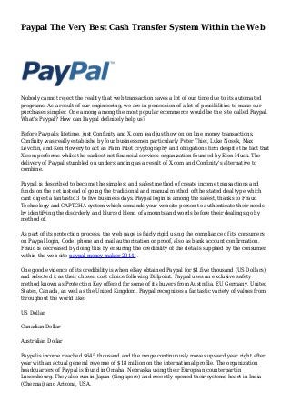 Paypal The Very Best Cash Transfer System Within the Web
Nobody cannot reject the reality that web transaction saves a lot of our time due to its automated
programs. As a result of our engineering, we are in possession of a lot of possibilities to make our
purchases simpler. One among among the most popular ecommerce would be the site called Paypal.
What's Paypal? How can Paypal definitely help us?
Before Paypalis lifetime, just Confinity and X.com lead just how on on line money transactions.
Confinity was really establishe by four businessmen particularly Peter Thiel, Luke Nosek, Max
Levchin, and Ken Howery to act as Palm Pilot cryptography and obligations firm despite the fact that
X.com performs whilst the earliest net financial services organization founded by Elon Musk. The
delivery of Paypal stumbled on understanding as a result of X.com and Confinity's alternative to
combine.
Paypal is described to become the simplest and safest method of create income transactions and
funds on the net instead of going the traditional and manual method of the stated deal type which
cant digest a fantastic 3 to five business days. Paypal login is among the safest, thanks to Fraud
Technology and CAPTCHA system which demands your website person to authenticate their needs
by identifying the disorderly and blurred blend of amounts and words before their dealings go by
method of.
As part of its protection process, the web page is fairly rigid using the compliance of its consumers
on Paypal login, Code, phone and mail authorization or proof, also as bank account confirmation.
Fraud is decreased by doing this by ensuring the credibility of the details supplied by the consumer
within the web site paypal money maker 2014 .
One good evidence of its credibility is when eBay obtained Paypal for $1.five thousand (US Dollars)
and selected it as their chosen cost choice following Billpoint. Paypal uses an exclusive safety
method known as Protection Key offered for some of its buyers from Australia, EU Germany, United
States, Canada, as well as the United Kingdom. Paypal recognizes a fantastic variety of values from
throughout the world like:
US Dollar
Canadian Dollar
Australian Dollar
Paypalis income reached $645 thousand and the range continuously moves upward year right after
year with an actual general revenue of $18 million on the international profile. The organization
headquarters of Paypal is found in Omaha, Nebraska using their European counterpart in
Luxembourg. They also run in Japan (Singapore) and recently opened their systems heart in India
(Chennai) and Arizona, USA.
 