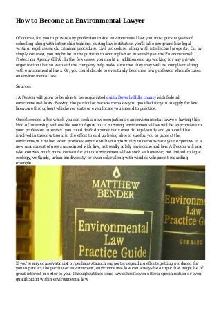 How to Become an Environmental Lawyer
Of course, for you to pursue any profession inside environmental law you must pursue years of
schooling along with internship training. during law institution you'll take programs like legal
writing, legal research, criminal procedure, civil procedure, along with intellectual property. Or, by
simply contrast, you might be in the position to accomplish an internship at the Environmental
Protection Agency (EPA). In the few cases, you might in addition end up working for any private
organization that so as to aid the company help make sure that they may well be compliant along
with environmental laws. Or, you could decide to eventually become a law professor whom focuses
on environmental law.
Sources
. A Person will grow to be able to be acquainted dui in Beverly Hills county with federal
environmental laws. Passing the particular bar exam makes you qualified for you to apply for law
licensure throughout whichever state or even locale you intend to practice.
Once licensed after which you can seek a new occupation as an environmental lawyer. having this
kind of internship will enable one to figure out if pursuing environmental law will be appropriate to
your profession interests. you could draft documents or even do legal study and you could be
involved in the courtroom in the effort to end up being able to sue for you to protect the
environment. the bar exam provides anyone with an opportunity to demonstrate your expertise in a
new assortment of areas associated with law, not really solely environmental law. A Person will also
take courses much more certain for you to environmental law such as however, not limited to legal
ecology, wetlands, urban biodiversity, or even solar along with wind development regarding
example.
If you're any conservationist or perhaps staunch supporter regarding efforts getting produced for
you to protect the particular environment, environmental law can always be a topic that might be of
great interest in order to you. Throughout fact some law schools even offer a specialization or even
qualification within environmental law.
 