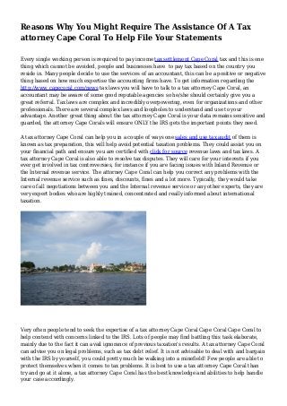 Reasons Why You Might Require The Assistance Of A Tax
attorney Cape Coral To Help File Your Statements
Every single working person is required to pay income tax settlement Cape Coral tax and this is one
thing which cannot be avoided, people and businesses have to pay tax based on the country you
reside in. Many people decide to use the services of an accountant, this can be a positive or negative
thing based on how much expertise the accounting firms have. To get information regarding the
http://www.capecoral.com/news tax laws you will have to talk to a tax attorney Cape Coral, an
accountant may be aware of some good reputable agencies so he/she should certainly give you a
great referral. Tax laws are complex and incredibly overpowering, even for organizations and other
professionals. There are several complex laws and loopholes to understand and use to your
advantage. Another great thing about the tax attorney Cape Coral is your data remains sensitive and
guarded, the attorney Cape Corals will ensure ONLY the IRS gets the important points they need.
A tax attorney Cape Coral can help you in a couple of ways one sales and use tax audit of them is
known as tax preparation, this will help avoid potential taxation problems. They could assist you on
your financial path and ensure you are certified with click for source revenue laws and tax laws. A
tax attorney Cape Coral is also able to resolve tax disputes. They will care for your interests if you
ever get involved in tax controversies, for instance if you are facing issues with Inland Revenue or
the Internal revenue service. The attorney Cape Coral can help you correct any problems with the
Internal revenue service such as fines, discounts, fines and a lot more. Typically, they would take
care of all negotiations between you and the Internal revenue service or any other experts, they are
very expert bodies who are highly trained, concentrated and really informed about international
taxation.
Very often people tend to seek the expertise of a tax attorney Cape Coral Cape Coral Cape Coral to
help contend with concerns linked to the IRS. Lots of people may find battling this task elaborate,
mainly due to the fact it can avail ignorance of previous taxation's results. A tax attorney Cape Coral
can advise you on legal problems, such as tax debt relief. It is not advisable to deal with and bargain
with the IRS by yourself, you could pretty much be walking into a minefield! Few people are able to
protect themselves when it comes to tax problems. It is best to use a tax attorney Cape Coral than
try and go at it alone, a tax attorney Cape Coral has the best knowledge and abilities to help handle
your case accordingly.
 