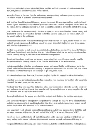 Sure, Ryan had asked for and gotten her phone number, and had promised to call in the next few
days, but Jane had been through that routine before.
A couple of dates in the past that she had thought were promising had never gone anywhere, and
she had no reason to think this one would develop either.
And, besides, Ryan Hebert could have any woman he wanted. He was good-looking, nicely-built and
he had a great personality. Guys like that just didn't notice her. She was Plain Jane, and no match for
the women he was undoubtedly used to. A funk seemed to descend on her as she drifted off to sleep.
Jane cried out as she awoke suddenly. She was wrapped in the cocoon of her bed sheets, sweaty and
disoriented. Slowly, the realization dawned on her that she was alone, that she was an adult, that
she wasn't really in the nightmare.
She sobbed softly as she realized that the nightmare had come on her again, as she relived her one
and only sexual experience. It had been almost two years since she'd had it, but here it was again,
with all of its darkness and evil.
She had been a senior in high school, a decent student, but nothing special. Even then, she'd been a
wallflower. But suddenly, out the clear blue sky, Mike Ellsworth had started paying attention to her,
started chatting her up in class and in the commons during breaks.
She should have been suspicious, but she was so surprised that a good-looking, popular guy like
Mike Ellsworth was showing interest in her that she was blinded to his real intentions.
Unbeknownst to her, Mike had been bragging among his friends that he could fuck any girl in the
school, and somehow her name had come up. A wager was soon made that he could fuck Jane by the
third date, and Mike thus began his campaign to get into Jane's pants.
It took dosing her with a date-rape drug to accomplish, but he did succeed in taking Jane's cherry.
Mike had been the perfect gentleman the first two dates, even charming her mother, who was a little
skeptical, for good reason, as it turned out.
The third time they went out, Mike had pulled into a convenience store where he knew he could buy
beer and came out with a six-pack. Jane was alarmed, but she didn't want to seem uncool so she took
the proffered beer as they drove around town.
She really didn't want the second beer, but Mike insisted, and that was the one that was dosed.
Jane knew something was wrong before she got halfway through the can, but it was already too late
and she was powerless to do anything about it. Mike drove to a secluded spot, where he met one of
his co-conspirators, who was there to document the event.
Jane would only recall bits and pieces of the next hour or so, but what happened was that Mike and
his friend maneuvered Jane into the back end of Mike's SUV -- or, rather, his parent's SUV.
He got her shoes and her slacks off, pulled her panties aside, squeezed a dollop of KY Jelly on her
pussy and spread it around real good, then smeared some on his cock and rammed his way in.
The pain of her hymen breaking Jane would remember, but she couldn't recall Mike fucking her and
 