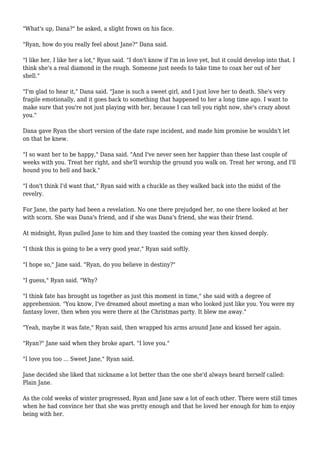 "What's up, Dana?" he asked, a slight frown on his face.
"Ryan, how do you really feel about Jane?" Dana said.
"I like her, I like her a lot," Ryan said. "I don't know if I'm in love yet, but it could develop into that. I
think she's a real diamond in the rough. Someone just needs to take time to coax her out of her
shell."
"I'm glad to hear it," Dana said. "Jane is such a sweet girl, and I just love her to death. She's very
fragile emotionally, and it goes back to something that happened to her a long time ago. I want to
make sure that you're not just playing with her, because I can tell you right now, she's crazy about
you."
Dana gave Ryan the short version of the date rape incident, and made him promise he wouldn't let
on that he knew.
"I so want her to be happy," Dana said. "And I've never seen her happier than these last couple of
weeks with you. Treat her right, and she'll worship the ground you walk on. Treat her wrong, and I'll
hound you to hell and back."
"I don't think I'd want that," Ryan said with a chuckle as they walked back into the midst of the
revelry.
For Jane, the party had been a revelation. No one there prejudged her, no one there looked at her
with scorn. She was Dana's friend, and if she was Dana's friend, she was their friend.
At midnight, Ryan pulled Jane to him and they toasted the coming year then kissed deeply.
"I think this is going to be a very good year," Ryan said softly.
"I hope so," Jane said. "Ryan, do you believe in destiny?"
"I guess," Ryan said. "Why?
"I think fate has brought us together as just this moment in time," she said with a degree of
apprehension. "You know, I've dreamed about meeting a man who looked just like you. You were my
fantasy lover, then when you were there at the Christmas party. It blew me away."
"Yeah, maybe it was fate," Ryan said, then wrapped his arms around Jane and kissed her again.
"Ryan?" Jane said when they broke apart. "I love you."
"I love you too ... Sweet Jane," Ryan said.
Jane decided she liked that nickname a lot better than the one she'd always heard herself called:
Plain Jane.
As the cold weeks of winter progressed, Ryan and Jane saw a lot of each other. There were still times
when he had convince her that she was pretty enough and that he loved her enough for him to enjoy
being with her.
 