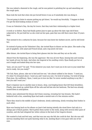 She was indeed a diamond in the rough, and he was patient in polishing her up and smoothing out
the rough spots.
Ryan took the tack that when she put herself down it was as if somebody else was doing it.
"I'm not going to listen to anyone putting my girl down," he would say forcefully. "I happen to think
I've got the best-looking woman in town."
It was on Valentine's Day, the day for lovers, that they took their relationship to a higher level.
A week or so before, Ryan had finally gotten Jane to open up about the date rape she'd been
subjected to. He just held her as she cried out her pain, pain that was still there more than 10 years
later.
That seemed to be a catharsis for Jane, because her man knew her darkest secret, and he still loved
her.
So instead of going out for Valentine's Day, she invited Ryan to dinner are her place. She made a big
pot of spaghetti, with salad and French bread, and a top-notch red wine
After dinner, she invited Ryan to bring their glasses into her den and they sat on the sofa.
Almost from the beginning, she was the aggressor. She was all over Ryan, kissing him and running
her hands all over his body. And when she lingered at his swelling crotch, Ryan finally put her at
arm's length and looked deep into her eyes.
"Jane, are you sure?" he said. "I'll do whatever you want, but I want you to be sure in your mind that
you're ready. Are you ready?"
"Oh God, Ryan, please, take me to bed and love me," she almost sobbed in her desire. "I need you.
It's what I've dreamed about. I want you and I want you now. I'm tired of waiting. I'm tired of being
Plain Jane, the wallflower. Ryan, I need you to love me like I've never needed anything in my life. I
love you and I want you."
Ryan's response was to smother Jane in kisses, deep, soul-tingling kisses that left them breathless.
Finally, Jane stood up, pulled Ryan off the sofa and led him into her bedroom. The bed was already
turned down in anticipation.
Slowly, Jane unbuttoned the blouse she'd been wearing, revealing her tiny breasts. She hadn't
bothered with a bra, something Ryan had made a mental note of a few minutes earlier.
There they stood in the middle of Jane's bedroom, slowly undressing, slowly revealing their bodies to
each other.
Ryan was leaning back on his elbows on Jane's bed staring intently she stood there clad only in a
skimpy pair of black panties. She'd gotten them earlier in the week, along with several other pairs of
scanties, and she had relegated her white cottons to the back of her lingerie drawer.
She wanted to look and feel sexy, and that was one way she felt she could do that. But she was still
nervous standing there not quite knowing what to do, meeting Ryan's even gaze with one of her
own.
 