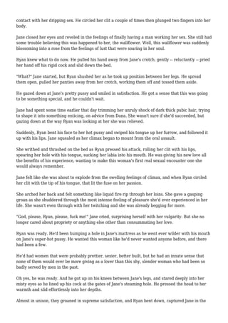 contact with her dripping sex. He circled her clit a couple of times then plunged two fingers into her
body.
Jane closed her eyes and reveled in the feelings of finally having a man working her sex. She still had
some trouble believing this was happened to her, the wallflower. Well, this wallflower was suddenly
blossoming into a rose from the feelings of lust that were soaring in her soul.
Ryan knew what to do now. He pulled his hand away from Jane's crotch, gently -- reluctantly -- pried
her hand off his rigid cock and slid down the bed.
"What?" Jane started, but Ryan shushed her as he took up position between her legs. He spread
them open, pulled her panties away from her crotch, working them off and tossed them aside.
He gazed down at Jane's pretty pussy and smiled in satisfaction. He got a sense that this was going
to be something special, and he couldn't wait.
Jane had spent some time earlier that day trimming her unruly shock of dark thick pubic hair, trying
to shape it into something enticing, on advice from Dana. She wasn't sure if she'd succeeded, but
gazing down at the way Ryan was looking at her she was relieved.
Suddenly, Ryan bent his face to her hot pussy and swiped his tongue up her furrow, and followed it
up with his lips. Jane squealed as her climax began to mount from the oral assault.
She writhed and thrashed on the bed as Ryan pressed his attack, rolling her clit with his lips,
spearing her hole with his tongue, sucking her labia into his mouth. He was giving his new love all
the benefits of his experience, wanting to make this woman's first real sexual encounter one she
would always remember.
Jane felt like she was about to explode from the swelling feelings of climax, and when Ryan circled
her clit with the tip of his tongue, that lit the fuse on her passion.
She arched her back and felt something like liquid fire rip through her loins. She gave a gasping
groan as she shuddered through the most intense feeling of pleasure she'd ever experienced in her
life. She wasn't even through with her twitching and she was already begging for more.
"God, please, Ryan, please, fuck me!" Jane cried, surprising herself with her vulgarity. But she no
longer cared about propriety or anything else other than consummating her love.
Ryan was ready. He'd been humping a hole in Jane's mattress as he went ever wilder with his mouth
on Jane's super-hot pussy. He wanted this woman like he'd never wanted anyone before, and there
had been a few.
He'd had women that were probably prettier, sexier, better built, but he had an innate sense that
none of them would ever be more giving as a lover than this shy, slender woman who had been so
badly served by men in the past.
Oh yes, he was ready. And he got up on his knees between Jane's legs, and stared deeply into her
misty eyes as he lined up his cock at the gates of Jane's steaming hole. He pressed the head to her
warmth and slid effortlessly into her depths.
Almost in unison, they groaned in supreme satisfaction, and Ryan bent down, captured Jane in the
 