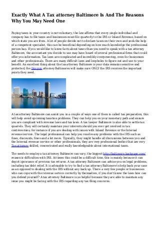 Exactly What A Tax attorney Baltimore Is And The Reasons
Why You May Need One
Paying taxes in your country is not voluntary, the law affirms that every single individual and
company has to file taxes and businesses must file quarterly to the IRS or Inland Revenue, based on
which state you are from. A lot of people decide not to declare taxes on their own and seek the help
of a competent specialist, this can be beneficial depending on how much knowledge the professional
person has. If you would like to know facts about taxes than you need to speak with a tax attorney
Baltimore, the accountant you decide to use may have heard of several professional firms that could
offer you information. Tax laws are complicated and incredibly overpowering, even for businesses
and other professionals. There are many difficult laws and loopholes to figure out and use to your
benefit. An excellent thing about the tax attorney Baltimore is your data remains sensitive and
protected, the this guy attorney Baltimores will make sure ONLY the IRS receives the important
points they need.
A tax attorney Baltimore can assist you in a couple of ways one of them is called tax preparation, this
will help avoid upcoming taxation problems. They can help you on your monetary path and ensure
you are compliant with revenue laws and tax laws. A tax lawyer Baltimore is also able to settle tax
quarrels. They will certainly maintain your interests should you ever get involved in tax
controversies, for instance if you are dealing with issues with Inland Revenue or the Internal
revenue service. The legal professional can help you resolve any problems with the IRS such as
fines, discounts, fines and a lot more. Typically, they might handle all discussions between you and
the Internal revenue service or other professionals, they are very professional bodies that are very
Tax attorney skilled, concentrated and really knowledgeable about international taxes.
The needs to employ a tax attorney Baltimore can vary, the biggest http://baltimore.backpage.com/
reason is difficulties with IRS. At times this could be a difficult time, this is mainly because it can
depict ignorance of previous tax returns. A tax attorney Baltimore can advise you on legal problems,
including tax debt relief. It is advisable to try to find a tax attorney Baltimore to help back your case
as an opposed to dealing with the IRS without any back up. There a very few people or businesses
who can cope with the revenue service correctly by themselves, if you don't know the laws how can
you defend yourself? A tax attorney Baltimore is so helpful because they are able to maintain any
issue you might be facing with the IRS regarding any tax filing concerns.
 